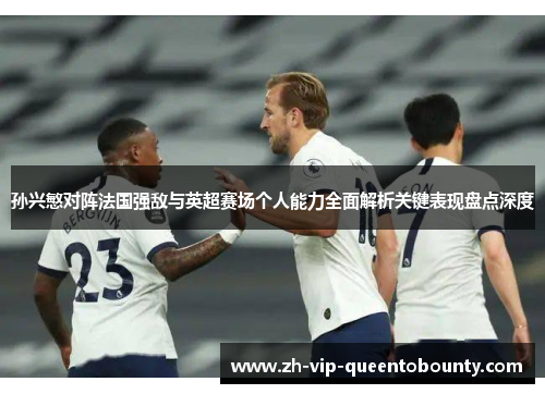 孙兴慜对阵法国强敌与英超赛场个人能力全面解析关键表现盘点深度