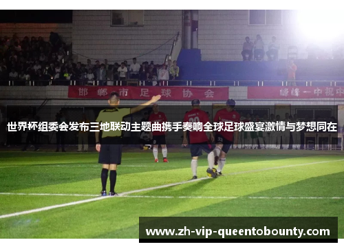 世界杯组委会发布三地联动主题曲携手奏响全球足球盛宴激情与梦想同在