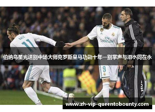 伯纳乌星光送别中场大师克罗斯皇马功勋十年一别掌声与泪水同在永 伯纳乌星光送别中场大师克罗斯皇马功勋十年一别掌声与泪水同在永