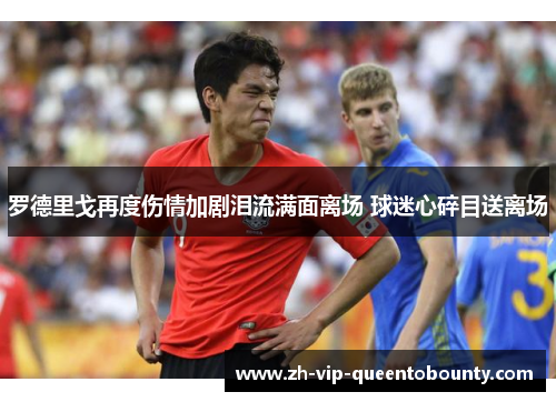 罗德里戈再度伤情加剧泪流满面离场 球迷心碎目送离场