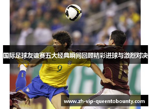 国际足球友谊赛五大经典瞬间回顾精彩进球与激烈对决