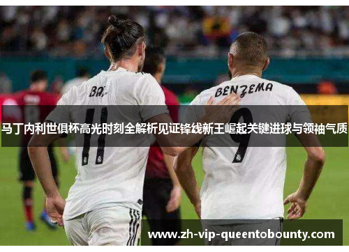 马丁内利世俱杯高光时刻全解析见证锋线新王崛起关键进球与领袖气质