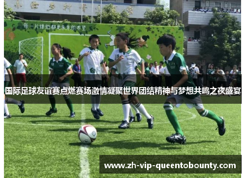 国际足球友谊赛点燃赛场激情凝聚世界团结精神与梦想共鸣之夜盛宴